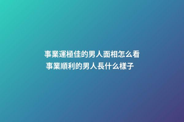 事業運極佳的男人面相怎么看 事業順利的男人長什么樣子